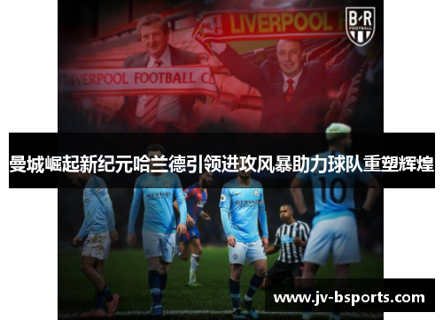 曼城崛起新纪元哈兰德引领进攻风暴助力球队重塑辉煌 曼城崛起新纪元哈兰德引领进攻风暴助力球队重塑辉煌