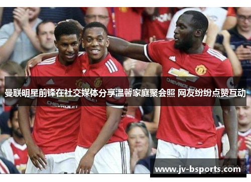 曼联明星前锋在社交媒体分享温馨家庭聚会照 网友纷纷点赞互动