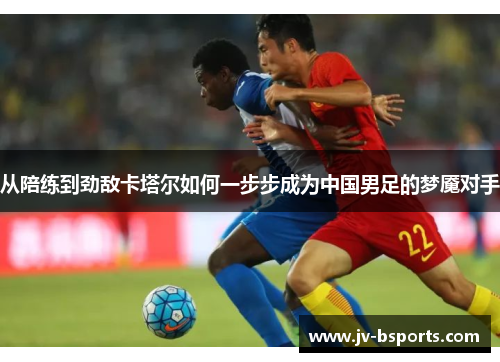 从陪练到劲敌卡塔尔如何一步步成为中国男足的梦魇对手