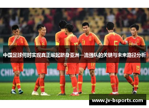 中国足球何时实现真正崛起跻身亚洲一流强队的关键与未来路径分析