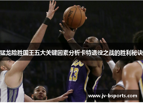 猛龙险胜国王五大关键因素分析卡特退役之战的胜利秘诀
