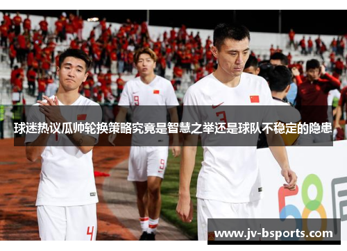 球迷热议瓜帅轮换策略究竟是智慧之举还是球队不稳定的隐患