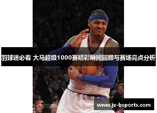 羽球迷必看 大马超级1000赛精彩瞬间回顾与赛场亮点分析