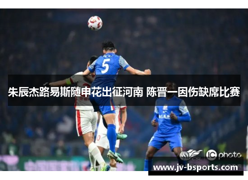 朱辰杰路易斯随申花出征河南 陈晋一因伤缺席比赛