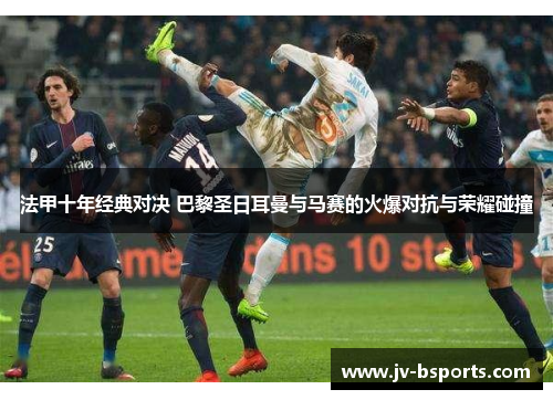 法甲十年经典对决 巴黎圣日耳曼与马赛的火爆对抗与荣耀碰撞