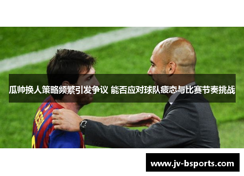 瓜帅换人策略频繁引发争议 能否应对球队疲态与比赛节奏挑战 瓜帅换人策略频繁引发争议 能否应对球队疲态与比赛节奏挑战