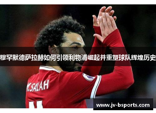 穆罕默德萨拉赫如何引领利物浦崛起并重塑球队辉煌历史