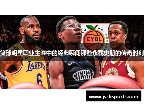 篮球明星职业生涯中的经典瞬间那些永载史册的传奇时刻 篮球明星职业生涯中的经典瞬间那些永载史册的传奇时刻