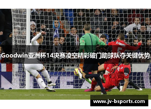 Goodwin亚洲杯14决赛凌空精彩破门助球队夺关键优势