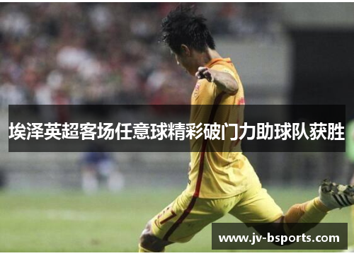 埃泽英超客场任意球精彩破门力助球队获胜 埃泽英超客场任意球精彩破门力助球队获胜