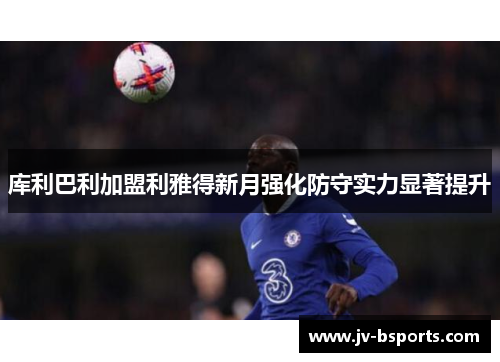 库利巴利加盟利雅得新月强化防守实力显著提升