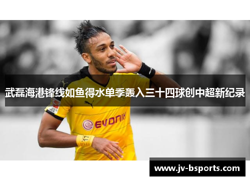武磊海港锋线如鱼得水单季轰入三十四球创中超新纪录