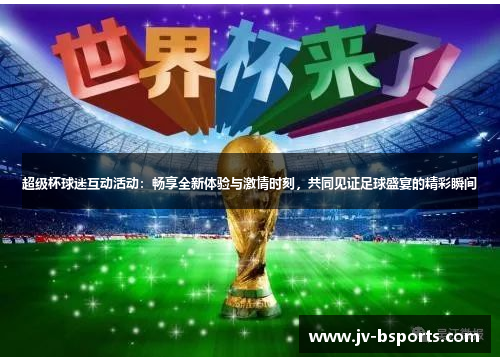 超级杯球迷互动活动：畅享全新体验与激情时刻，共同见证足球盛宴的精彩瞬间