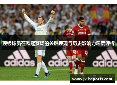 顶级球员在欧冠赛场的关键表现与历史影响力深度评析 顶级球员在欧冠赛场的关键表现与历史影响力深度评析