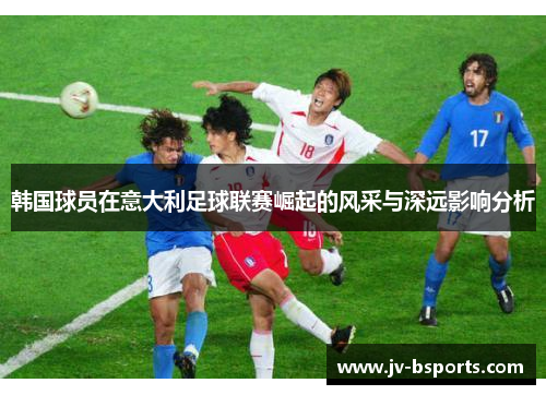 韩国球员在意大利足球联赛崛起的风采与深远影响分析