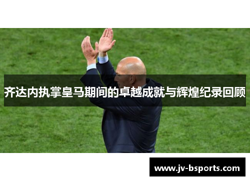 齐达内执掌皇马期间的卓越成就与辉煌纪录回顾