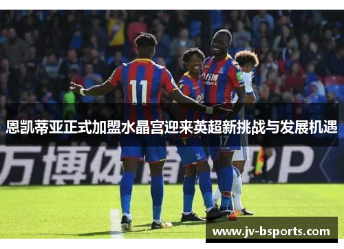恩凯蒂亚正式加盟水晶宫迎来英超新挑战与发展机遇