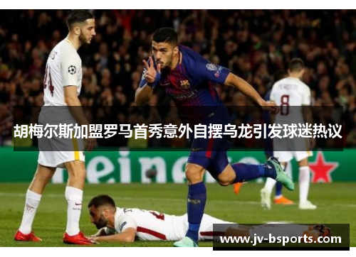 胡梅尔斯加盟罗马首秀意外自摆乌龙引发球迷热议 胡梅尔斯加盟罗马首秀意外自摆乌龙引发球迷热议